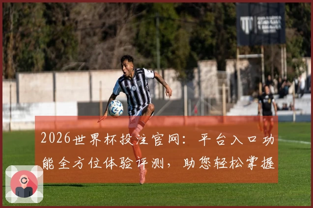 2026世界杯投注官网：平台入口功能全方位体验评测，助您轻松掌握观赛捷径