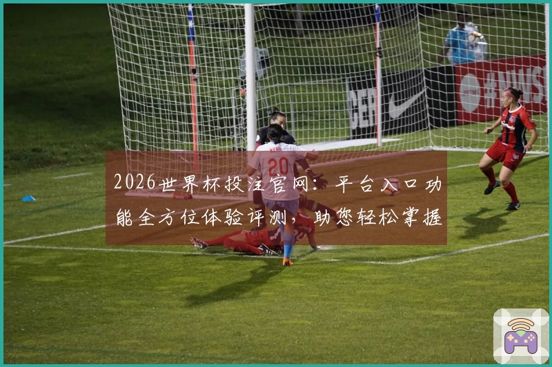 2026世界杯投注官网：平台入口功能全方位体验评测，助您轻松掌握观赛捷径